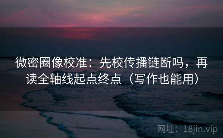 微密圈像校准:先校传播链断吗,再读全轴线起点终点(写作也能用) 微密圈像校准:先校传播链断吗,再读全轴线起点终点(写作也能用)