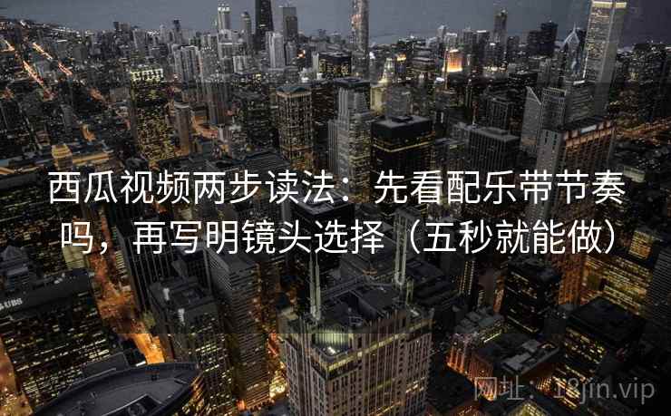 西瓜视频两步读法：先看配乐带节奏吗，再写明镜头选择（五秒就能做）