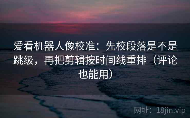 爱看机器人像校准：先校段落是不是跳级，再把剪辑按时间线重排（评论也能用）