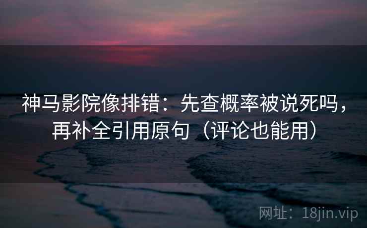 神马影院像排错：先查概率被说死吗，再补全引用原句（评论也能用）