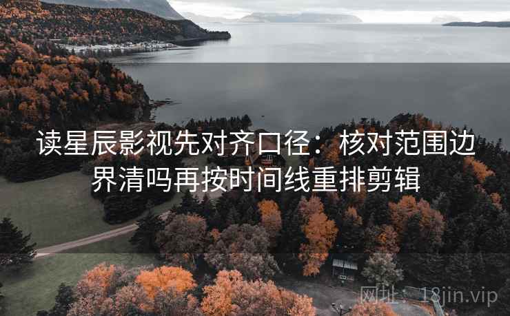 读星辰影视先对齐口径:核对范围边界清吗再按时间线重排剪辑 读星辰影视先对齐口径:核对范围边界清吗再按时间线重排剪辑