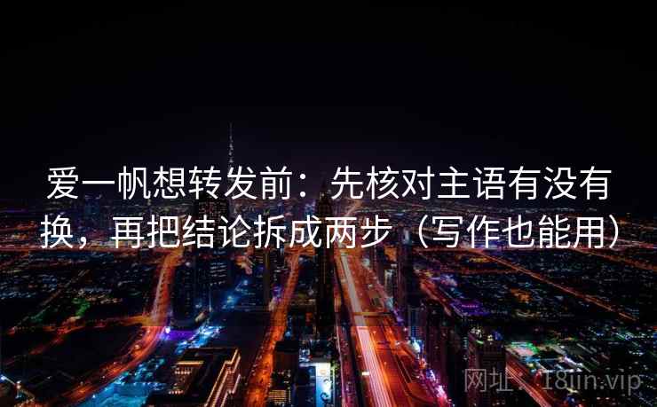 爱一帆想转发前:先核对主语有没有换,再把结论拆成两步(写作也能用) 爱一帆想转发前:先核对主语有没有换,再把结论拆成两步(写作也能用)