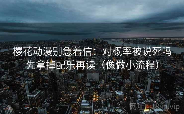 樱花动漫别急着信:对概率被说死吗先拿掉配乐再读(像做小流程) 樱花动漫别急着信:对概率被说死吗先拿掉配乐再读(像做小流程)