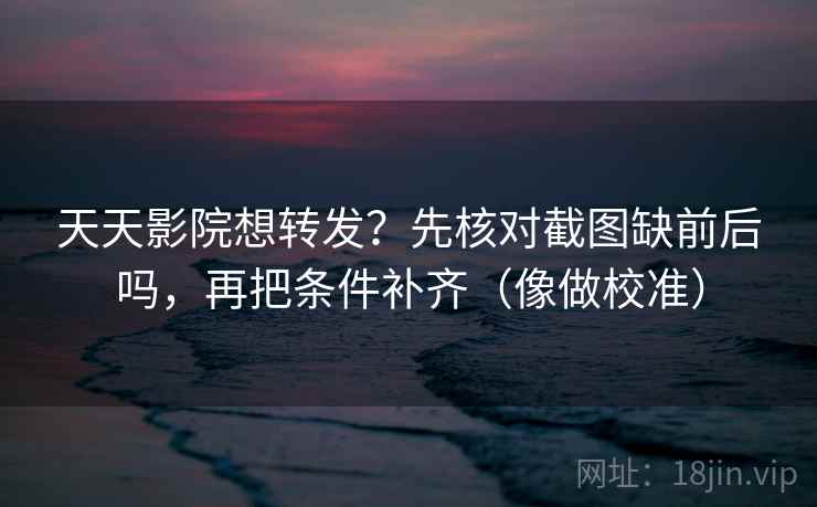 天天影院想转发？先核对截图缺前后吗，再把条件补齐（像做校准）