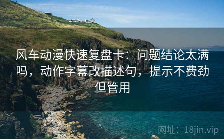风车动漫快速复盘卡：问题结论太满吗，动作字幕改描述句，提示不费劲但管用