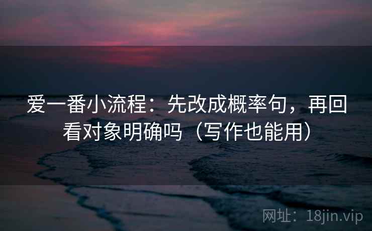 爱一番小流程：先改成概率句，再回看对象明确吗（写作也能用）