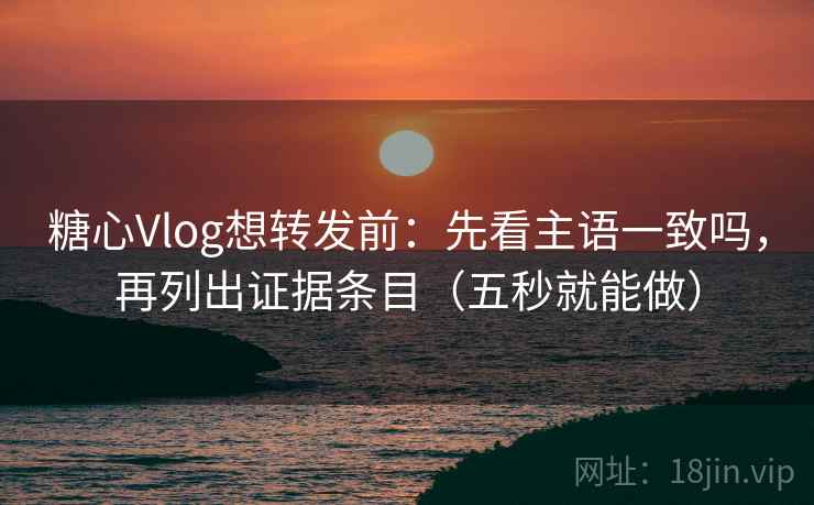 糖心Vlog想转发前：先看主语一致吗，再列出证据条目（五秒就能做）