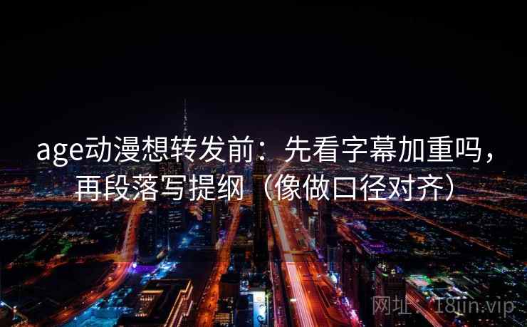 age动漫想转发前：先看字幕加重吗，再段落写提纲（像做口径对齐）