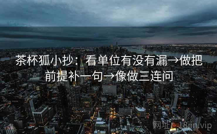 茶杯狐小抄：看单位有没有漏→做把前提补一句→像做三连问