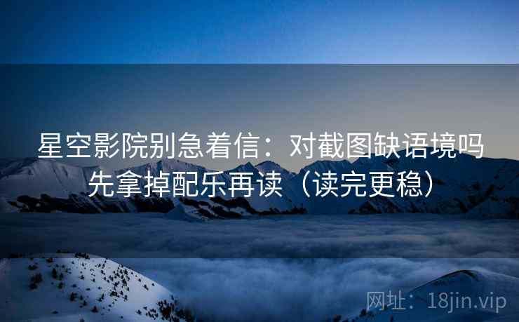 星空影院别急着信：对截图缺语境吗先拿掉配乐再读（读完更稳）
