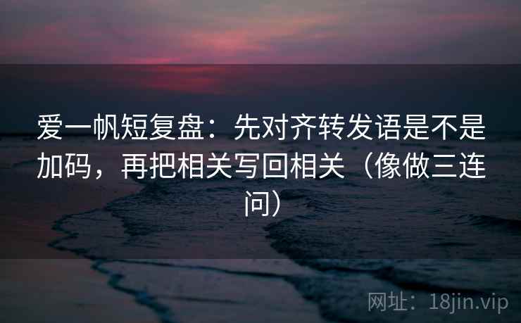 爱一帆短复盘：先对齐转发语是不是加码，再把相关写回相关（像做三连问）