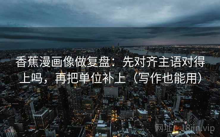 香蕉漫画像做复盘：先对齐主语对得上吗，再把单位补上（写作也能用）