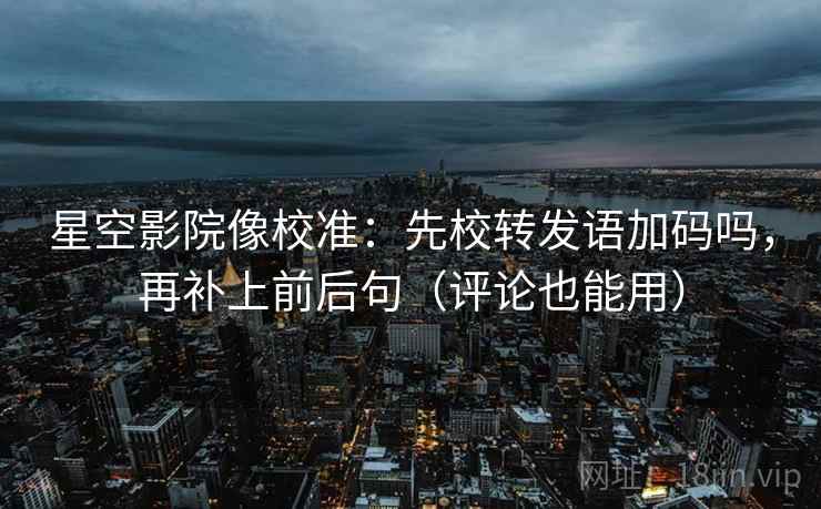 星空影院像校准：先校转发语加码吗，再补上前后句（评论也能用）