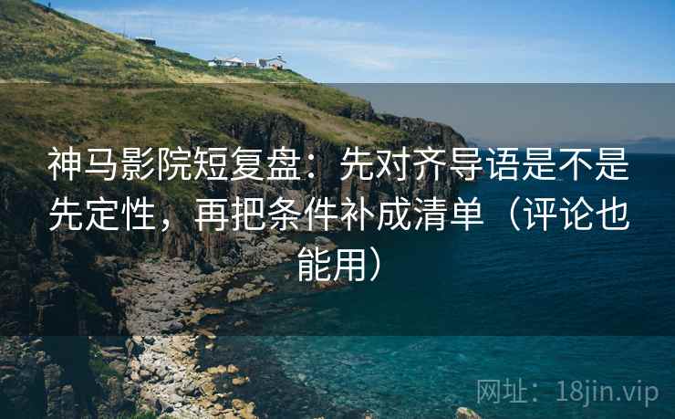神马影院短复盘：先对齐导语是不是先定性，再把条件补成清单（评论也能用）