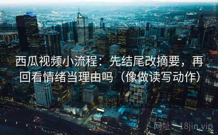 西瓜视频小流程：先结尾改摘要，再回看情绪当理由吗（像做读写动作）