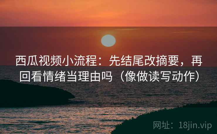 西瓜视频小流程：先结尾改摘要，再回看情绪当理由吗（像做读写动作）