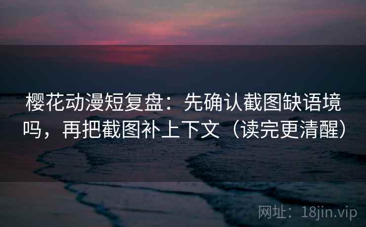 樱花动漫短复盘：先确认截图缺语境吗，再把截图补上下文（读完更清醒）