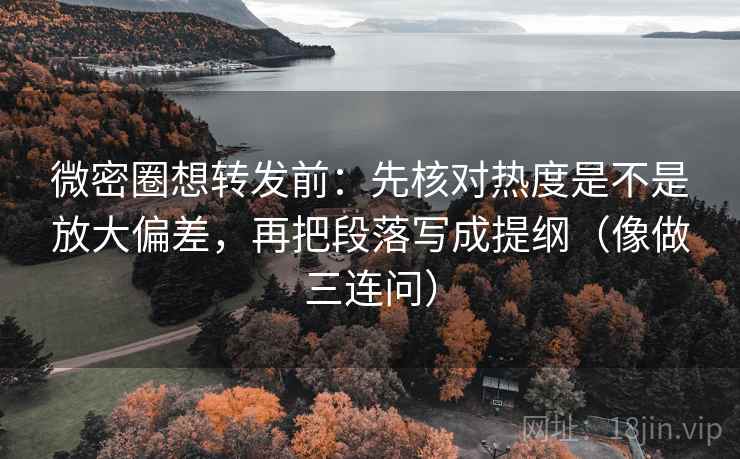 微密圈想转发前：先核对热度是不是放大偏差，再把段落写成提纲（像做三连问）